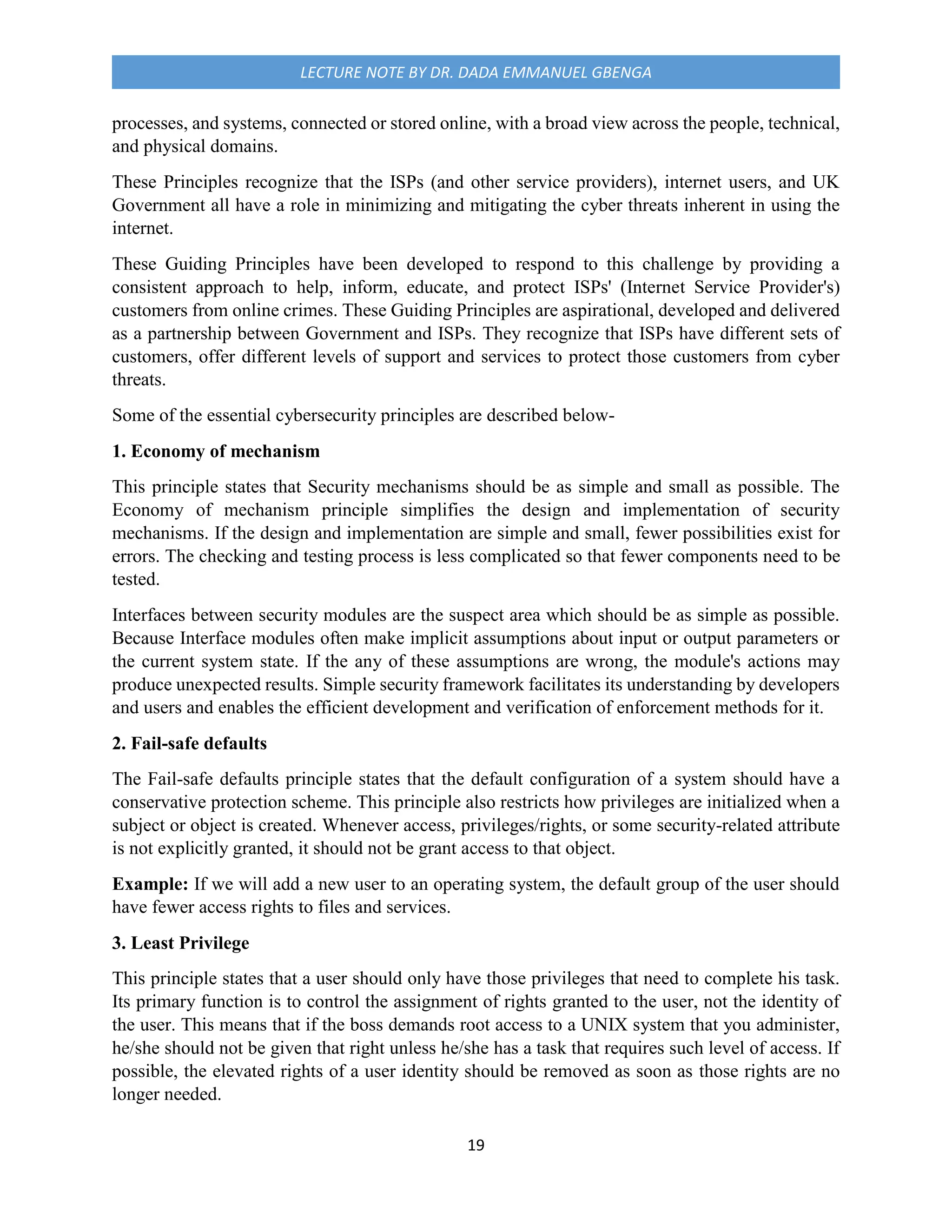 19
LECTURE NOTE BY DR. DADA EMMANUEL GBENGA
processes, and systems, connected or stored online, with a broad view across the people, technical,
and physical domains.
These Principles recognize that the ISPs (and other service providers), internet users, and UK
Government all have a role in minimizing and mitigating the cyber threats inherent in using the
internet.
These Guiding Principles have been developed to respond to this challenge by providing a
consistent approach to help, inform, educate, and protect ISPs' (Internet Service Provider's)
customers from online crimes. These Guiding Principles are aspirational, developed and delivered
as a partnership between Government and ISPs. They recognize that ISPs have different sets of
customers, offer different levels of support and services to protect those customers from cyber
threats.
Some of the essential cybersecurity principles are described below-
1. Economy of mechanism
This principle states that Security mechanisms should be as simple and small as possible. The
Economy of mechanism principle simplifies the design and implementation of security
mechanisms. If the design and implementation are simple and small, fewer possibilities exist for
errors. The checking and testing process is less complicated so that fewer components need to be
tested.
Interfaces between security modules are the suspect area which should be as simple as possible.
Because Interface modules often make implicit assumptions about input or output parameters or
the current system state. If the any of these assumptions are wrong, the module's actions may
produce unexpected results. Simple security framework facilitates its understanding by developers
and users and enables the efficient development and verification of enforcement methods for it.
2. Fail-safe defaults
The Fail-safe defaults principle states that the default configuration of a system should have a
conservative protection scheme. This principle also restricts how privileges are initialized when a
subject or object is created. Whenever access, privileges/rights, or some security-related attribute
is not explicitly granted, it should not be grant access to that object.
Example: If we will add a new user to an operating system, the default group of the user should
have fewer access rights to files and services.
3. Least Privilege
This principle states that a user should only have those privileges that need to complete his task.
Its primary function is to control the assignment of rights granted to the user, not the identity of
the user. This means that if the boss demands root access to a UNIX system that you administer,
he/she should not be given that right unless he/she has a task that requires such level of access. If
possible, the elevated rights of a user identity should be removed as soon as those rights are no
longer needed.
 