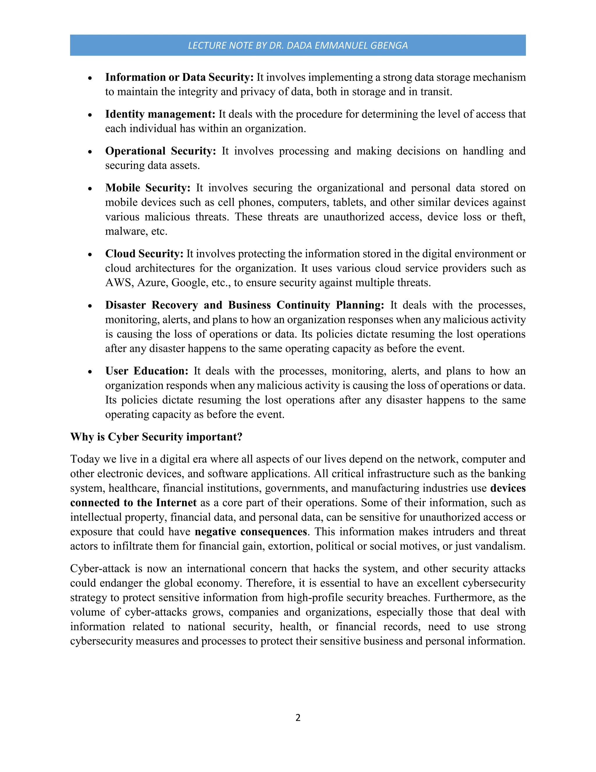 2
LECTURE NOTE BY DR. DADA EMMANUEL GBENGA
 Information or Data Security: It involves implementing a strong data storage mechanism
to maintain the integrity and privacy of data, both in storage and in transit.
 Identity management: It deals with the procedure for determining the level of access that
each individual has within an organization.
 Operational Security: It involves processing and making decisions on handling and
securing data assets.
 Mobile Security: It involves securing the organizational and personal data stored on
mobile devices such as cell phones, computers, tablets, and other similar devices against
various malicious threats. These threats are unauthorized access, device loss or theft,
malware, etc.
 Cloud Security: It involves protecting the information stored in the digital environment or
cloud architectures for the organization. It uses various cloud service providers such as
AWS, Azure, Google, etc., to ensure security against multiple threats.
 Disaster Recovery and Business Continuity Planning: It deals with the processes,
monitoring, alerts, and plans to how an organization responses when any malicious activity
is causing the loss of operations or data. Its policies dictate resuming the lost operations
after any disaster happens to the same operating capacity as before the event.
 User Education: It deals with the processes, monitoring, alerts, and plans to how an
organization responds when any malicious activity is causing the loss of operations or data.
Its policies dictate resuming the lost operations after any disaster happens to the same
operating capacity as before the event.
Why is Cyber Security important?
Today we live in a digital era where all aspects of our lives depend on the network, computer and
other electronic devices, and software applications. All critical infrastructure such as the banking
system, healthcare, financial institutions, governments, and manufacturing industries use devices
connected to the Internet as a core part of their operations. Some of their information, such as
intellectual property, financial data, and personal data, can be sensitive for unauthorized access or
exposure that could have negative consequences. This information makes intruders and threat
actors to infiltrate them for financial gain, extortion, political or social motives, or just vandalism.
Cyber-attack is now an international concern that hacks the system, and other security attacks
could endanger the global economy. Therefore, it is essential to have an excellent cybersecurity
strategy to protect sensitive information from high-profile security breaches. Furthermore, as the
volume of cyber-attacks grows, companies and organizations, especially those that deal with
information related to national security, health, or financial records, need to use strong
cybersecurity measures and processes to protect their sensitive business and personal information.
 