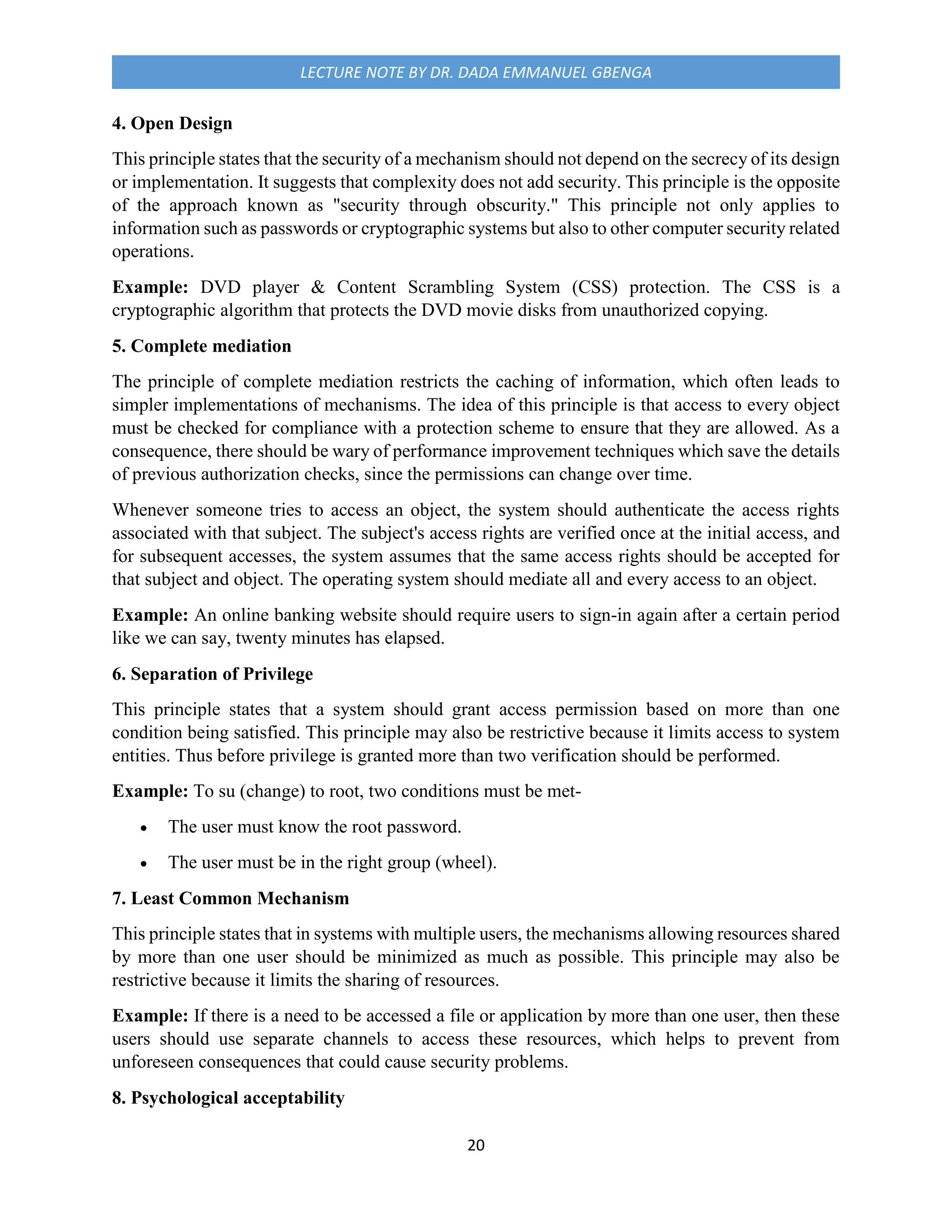 20
LECTURE NOTE BY DR. DADA EMMANUEL GBENGA
4. Open Design
This principle states that the security of a mechanism should not depend on the secrecy of its design
or implementation. It suggests that complexity does not add security. This principle is the opposite
of the approach known as "security through obscurity." This principle not only applies to
information such as passwords or cryptographic systems but also to other computer security related
operations.
Example: DVD player & Content Scrambling System (CSS) protection. The CSS is a
cryptographic algorithm that protects the DVD movie disks from unauthorized copying.
5. Complete mediation
The principle of complete mediation restricts the caching of information, which often leads to
simpler implementations of mechanisms. The idea of this principle is that access to every object
must be checked for compliance with a protection scheme to ensure that they are allowed. As a
consequence, there should be wary of performance improvement techniques which save the details
of previous authorization checks, since the permissions can change over time.
Whenever someone tries to access an object, the system should authenticate the access rights
associated with that subject. The subject's access rights are verified once at the initial access, and
for subsequent accesses, the system assumes that the same access rights should be accepted for
that subject and object. The operating system should mediate all and every access to an object.
Example: An online banking website should require users to sign-in again after a certain period
like we can say, twenty minutes has elapsed.
6. Separation of Privilege
This principle states that a system should grant access permission based on more than one
condition being satisfied. This principle may also be restrictive because it limits access to system
entities. Thus before privilege is granted more than two verification should be performed.
Example: To su (change) to root, two conditions must be met-
 The user must know the root password.
 The user must be in the right group (wheel).
7. Least Common Mechanism
This principle states that in systems with multiple users, the mechanisms allowing resources shared
by more than one user should be minimized as much as possible. This principle may also be
restrictive because it limits the sharing of resources.
Example: If there is a need to be accessed a file or application by more than one user, then these
users should use separate channels to access these resources, which helps to prevent from
unforeseen consequences that could cause security problems.
8. Psychological acceptability
 