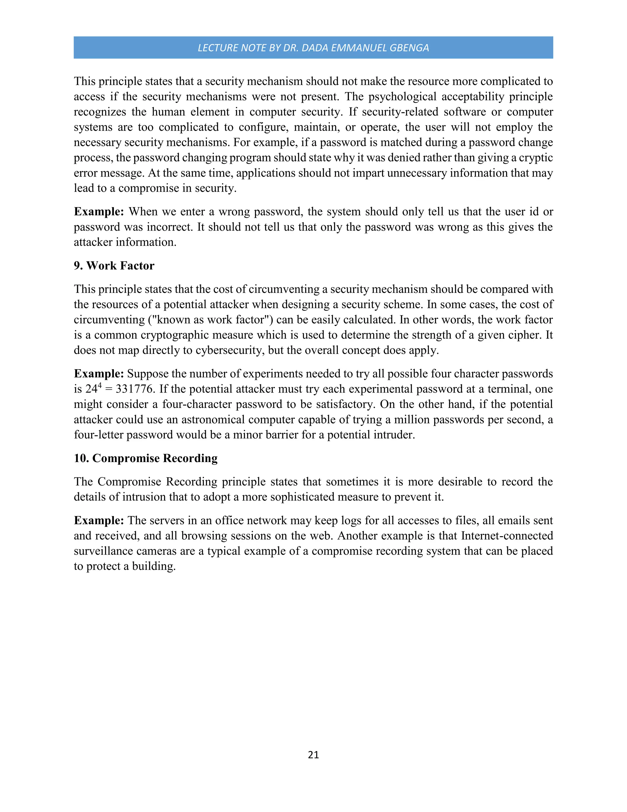 21
LECTURE NOTE BY DR. DADA EMMANUEL GBENGA
This principle states that a security mechanism should not make the resource more complicated to
access if the security mechanisms were not present. The psychological acceptability principle
recognizes the human element in computer security. If security-related software or computer
systems are too complicated to configure, maintain, or operate, the user will not employ the
necessary security mechanisms. For example, if a password is matched during a password change
process, the password changing program should state why it was denied rather than giving a cryptic
error message. At the same time, applications should not impart unnecessary information that may
lead to a compromise in security.
Example: When we enter a wrong password, the system should only tell us that the user id or
password was incorrect. It should not tell us that only the password was wrong as this gives the
attacker information.
9. Work Factor
This principle states that the cost of circumventing a security mechanism should be compared with
the resources of a potential attacker when designing a security scheme. In some cases, the cost of
circumventing ("known as work factor") can be easily calculated. In other words, the work factor
is a common cryptographic measure which is used to determine the strength of a given cipher. It
does not map directly to cybersecurity, but the overall concept does apply.
Example: Suppose the number of experiments needed to try all possible four character passwords
is 244
= 331776. If the potential attacker must try each experimental password at a terminal, one
might consider a four-character password to be satisfactory. On the other hand, if the potential
attacker could use an astronomical computer capable of trying a million passwords per second, a
four-letter password would be a minor barrier for a potential intruder.
10. Compromise Recording
The Compromise Recording principle states that sometimes it is more desirable to record the
details of intrusion that to adopt a more sophisticated measure to prevent it.
Example: The servers in an office network may keep logs for all accesses to files, all emails sent
and received, and all browsing sessions on the web. Another example is that Internet-connected
surveillance cameras are a typical example of a compromise recording system that can be placed
to protect a building.
 