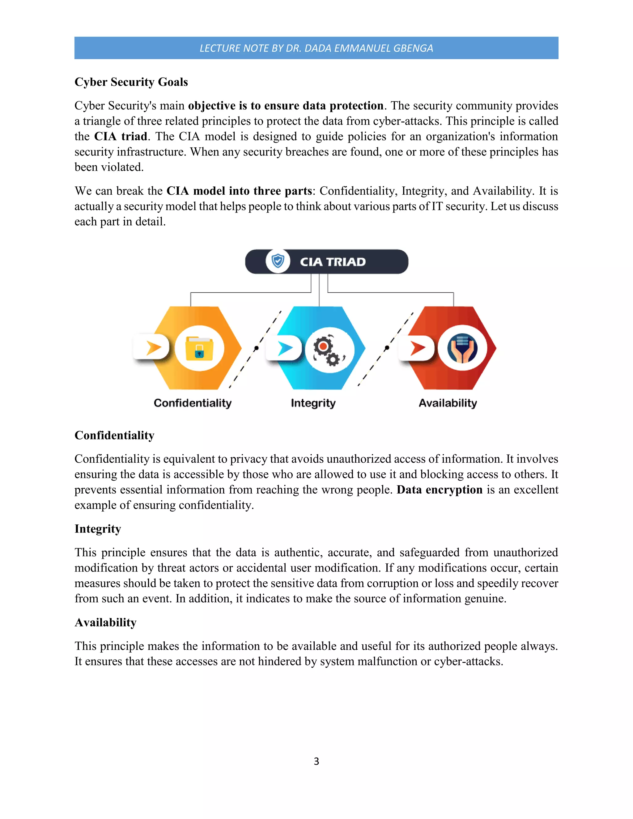 3
LECTURE NOTE BY DR. DADA EMMANUEL GBENGA
Cyber Security Goals
Cyber Security's main objective is to ensure data protection. The security community provides
a triangle of three related principles to protect the data from cyber-attacks. This principle is called
the CIA triad. The CIA model is designed to guide policies for an organization's information
security infrastructure. When any security breaches are found, one or more of these principles has
been violated.
We can break the CIA model into three parts: Confidentiality, Integrity, and Availability. It is
actually a security model that helps people to think about various parts of IT security. Let us discuss
each part in detail.
Confidentiality
Confidentiality is equivalent to privacy that avoids unauthorized access of information. It involves
ensuring the data is accessible by those who are allowed to use it and blocking access to others. It
prevents essential information from reaching the wrong people. Data encryption is an excellent
example of ensuring confidentiality.
Integrity
This principle ensures that the data is authentic, accurate, and safeguarded from unauthorized
modification by threat actors or accidental user modification. If any modifications occur, certain
measures should be taken to protect the sensitive data from corruption or loss and speedily recover
from such an event. In addition, it indicates to make the source of information genuine.
Availability
This principle makes the information to be available and useful for its authorized people always.
It ensures that these accesses are not hindered by system malfunction or cyber-attacks.
 