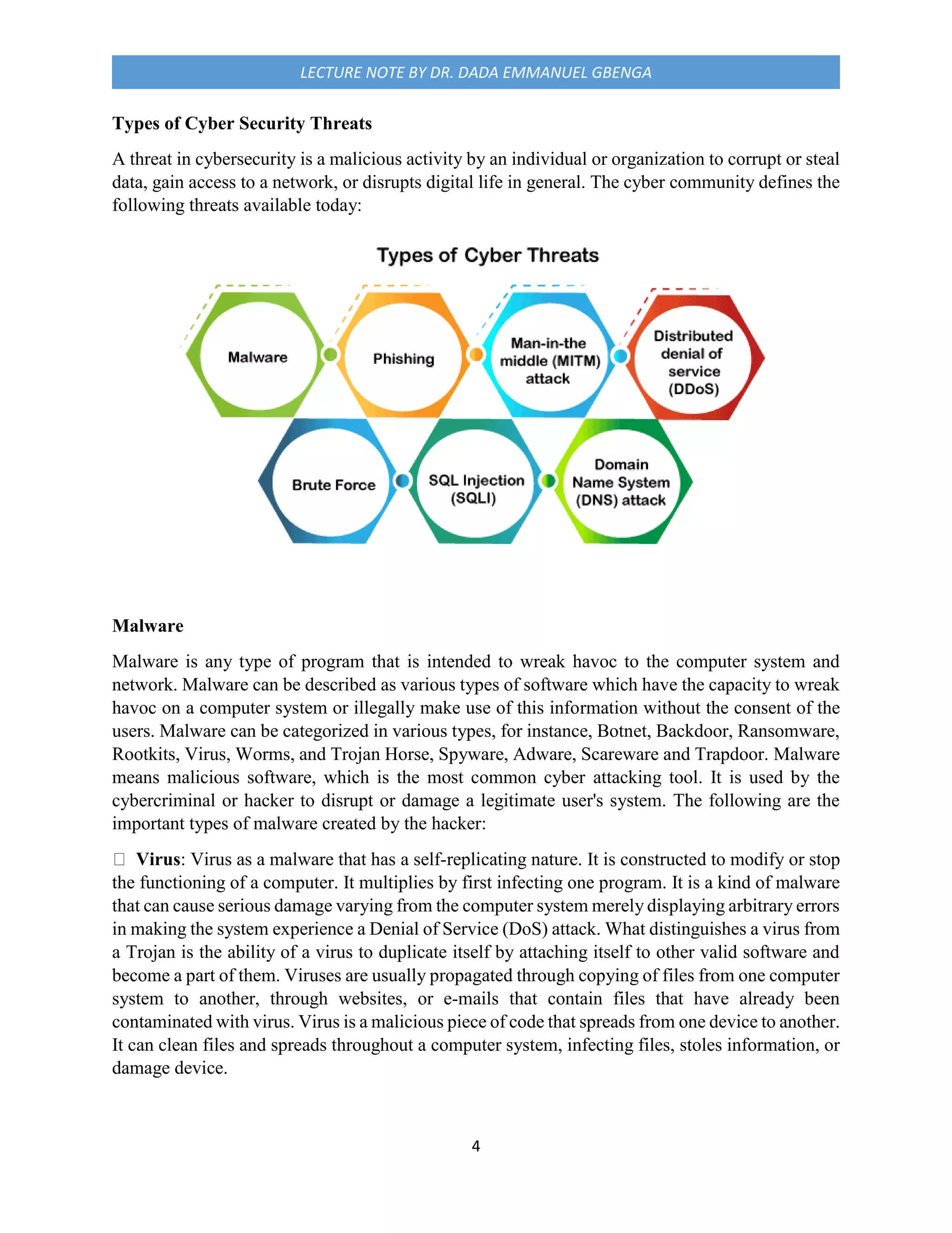 4
LECTURE NOTE BY DR. DADA EMMANUEL GBENGA
Types of Cyber Security Threats
A threat in cybersecurity is a malicious activity by an individual or organization to corrupt or steal
data, gain access to a network, or disrupts digital life in general. The cyber community defines the
following threats available today:
Malware
Malware is any type of program that is intended to wreak havoc to the computer system and
network. Malware can be described as various types of software which have the capacity to wreak
havoc on a computer system or illegally make use of this information without the consent of the
users. Malware can be categorized in various types, for instance, Botnet, Backdoor, Ransomware,
Rootkits, Virus, Worms, and Trojan Horse, Spyware, Adware, Scareware and Trapdoor. Malware
means malicious software, which is the most common cyber attacking tool. It is used by the
cybercriminal or hacker to disrupt or damage a legitimate user's system. The following are the
important types of malware created by the hacker:
Virus: Virus as a malware that has a self-replicating nature. It is constructed to modify or stop
the functioning of a computer. It multiplies by first infecting one program. It is a kind of malware
that can cause serious damage varying from the computer system merely displaying arbitrary errors
in making the system experience a Denial of Service (DoS) attack. What distinguishes a virus from
a Trojan is the ability of a virus to duplicate itself by attaching itself to other valid software and
become a part of them. Viruses are usually propagated through copying of files from one computer
system to another, through websites, or e-mails that contain files that have already been
contaminated with virus. Virus is a malicious piece of code that spreads from one device to another.
It can clean files and spreads throughout a computer system, infecting files, stoles information, or
damage device.
 