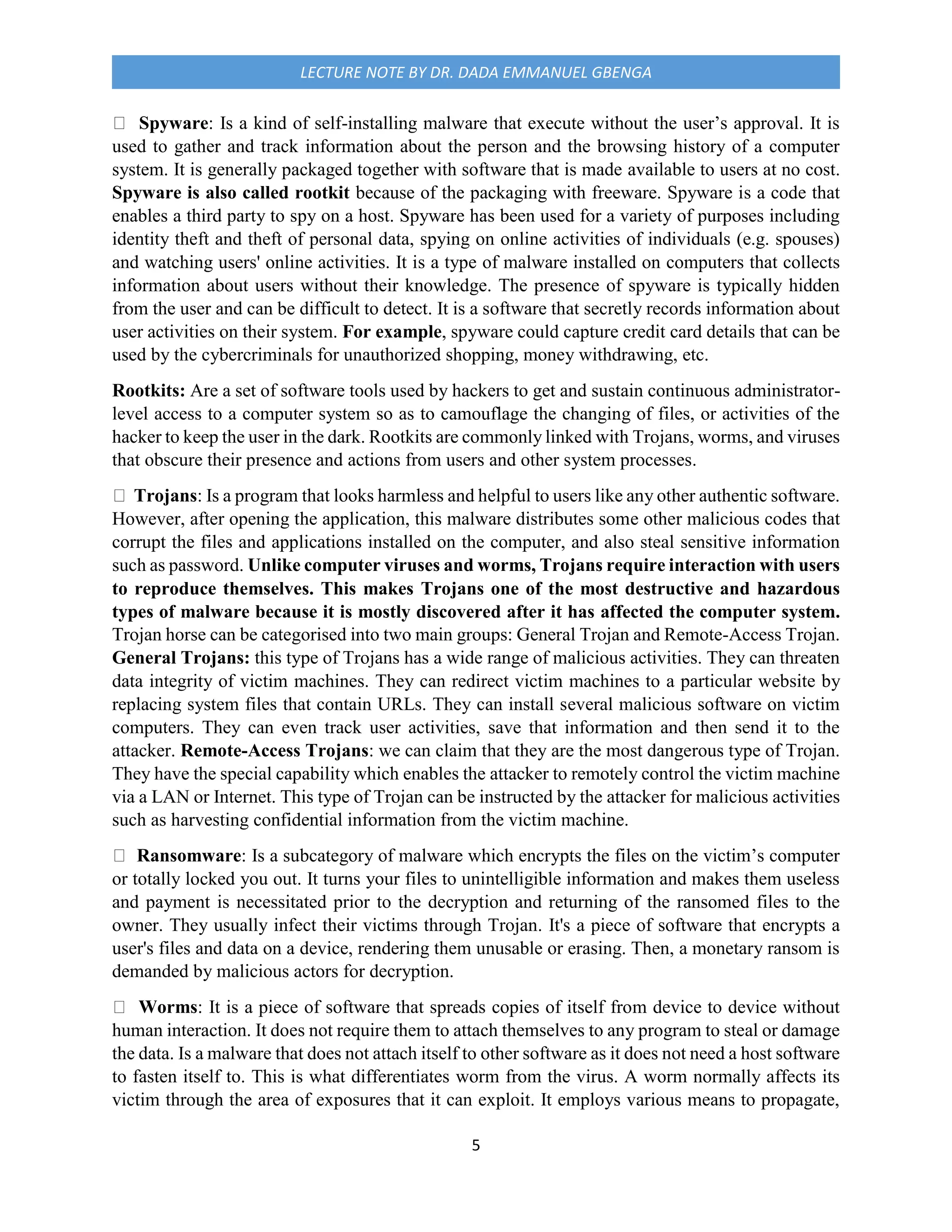 5
LECTURE NOTE BY DR. DADA EMMANUEL GBENGA
Spyware: Is a kind of self-installing malware that execute without the user’s approval. It is
used to gather and track information about the person and the browsing history of a computer
system. It is generally packaged together with software that is made available to users at no cost.
Spyware is also called rootkit because of the packaging with freeware. Spyware is a code that
enables a third party to spy on a host. Spyware has been used for a variety of purposes including
identity theft and theft of personal data, spying on online activities of individuals (e.g. spouses)
and watching users' online activities. It is a type of malware installed on computers that collects
information about users without their knowledge. The presence of spyware is typically hidden
from the user and can be difficult to detect. It is a software that secretly records information about
user activities on their system. For example, spyware could capture credit card details that can be
used by the cybercriminals for unauthorized shopping, money withdrawing, etc.
Rootkits: Are a set of software tools used by hackers to get and sustain continuous administrator-
level access to a computer system so as to camouflage the changing of files, or activities of the
hacker to keep the user in the dark. Rootkits are commonly linked with Trojans, worms, and viruses
that obscure their presence and actions from users and other system processes.
Trojans: Is a program that looks harmless and helpful to users like any other authentic software.
However, after opening the application, this malware distributes some other malicious codes that
corrupt the files and applications installed on the computer, and also steal sensitive information
such as password. Unlike computer viruses and worms, Trojans require interaction with users
to reproduce themselves. This makes Trojans one of the most destructive and hazardous
types of malware because it is mostly discovered after it has affected the computer system.
Trojan horse can be categorised into two main groups: General Trojan and Remote-Access Trojan.
General Trojans: this type of Trojans has a wide range of malicious activities. They can threaten
data integrity of victim machines. They can redirect victim machines to a particular website by
replacing system files that contain URLs. They can install several malicious software on victim
computers. They can even track user activities, save that information and then send it to the
attacker. Remote-Access Trojans: we can claim that they are the most dangerous type of Trojan.
They have the special capability which enables the attacker to remotely control the victim machine
via a LAN or Internet. This type of Trojan can be instructed by the attacker for malicious activities
such as harvesting confidential information from the victim machine.
Ransomware: Is a subcategory of malware which encrypts the files on the victim’s computer
or totally locked you out. It turns your files to unintelligible information and makes them useless
and payment is necessitated prior to the decryption and returning of the ransomed files to the
owner. They usually infect their victims through Trojan. It's a piece of software that encrypts a
user's files and data on a device, rendering them unusable or erasing. Then, a monetary ransom is
demanded by malicious actors for decryption.
Worms: It is a piece of software that spreads copies of itself from device to device without
human interaction. It does not require them to attach themselves to any program to steal or damage
the data. Is a malware that does not attach itself to other software as it does not need a host software
to fasten itself to. This is what differentiates worm from the virus. A worm normally affects its
victim through the area of exposures that it can exploit. It employs various means to propagate,
 