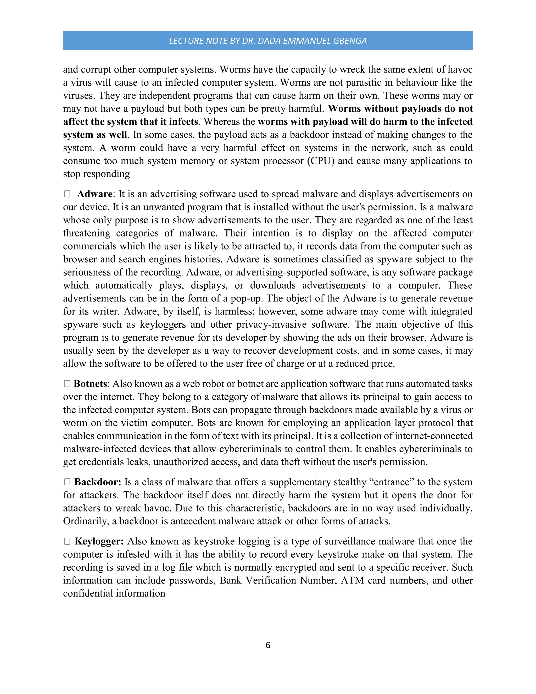 6
LECTURE NOTE BY DR. DADA EMMANUEL GBENGA
and corrupt other computer systems. Worms have the capacity to wreck the same extent of havoc
a virus will cause to an infected computer system. Worms are not parasitic in behaviour like the
viruses. They are independent programs that can cause harm on their own. These worms may or
may not have a payload but both types can be pretty harmful. Worms without payloads do not
affect the system that it infects. Whereas the worms with payload will do harm to the infected
system as well. In some cases, the payload acts as a backdoor instead of making changes to the
system. A worm could have a very harmful effect on systems in the network, such as could
consume too much system memory or system processor (CPU) and cause many applications to
stop responding
Adware: It is an advertising software used to spread malware and displays advertisements on
our device. It is an unwanted program that is installed without the user's permission. Is a malware
whose only purpose is to show advertisements to the user. They are regarded as one of the least
threatening categories of malware. Their intention is to display on the affected computer
commercials which the user is likely to be attracted to, it records data from the computer such as
browser and search engines histories. Adware is sometimes classified as spyware subject to the
seriousness of the recording. Adware, or advertising-supported software, is any software package
which automatically plays, displays, or downloads advertisements to a computer. These
advertisements can be in the form of a pop-up. The object of the Adware is to generate revenue
for its writer. Adware, by itself, is harmless; however, some adware may come with integrated
spyware such as keyloggers and other privacy-invasive software. The main objective of this
program is to generate revenue for its developer by showing the ads on their browser. Adware is
usually seen by the developer as a way to recover development costs, and in some cases, it may
allow the software to be offered to the user free of charge or at a reduced price.
Botnets: Also known as a web robot or botnet are application software that runs automated tasks
over the internet. They belong to a category of malware that allows its principal to gain access to
the infected computer system. Bots can propagate through backdoors made available by a virus or
worm on the victim computer. Bots are known for employing an application layer protocol that
enables communication in the form of text with its principal. It is a collection of internet-connected
malware-infected devices that allow cybercriminals to control them. It enables cybercriminals to
get credentials leaks, unauthorized access, and data theft without the user's permission.
Backdoor: Is a class of malware that offers a supplementary stealthy “entrance” to the system
for attackers. The backdoor itself does not directly harm the system but it opens the door for
attackers to wreak havoc. Due to this characteristic, backdoors are in no way used individually.
Ordinarily, a backdoor is antecedent malware attack or other forms of attacks.
Keylogger: Also known as keystroke logging is a type of surveillance malware that once the
computer is infested with it has the ability to record every keystroke make on that system. The
recording is saved in a log file which is normally encrypted and sent to a specific receiver. Such
information can include passwords, Bank Verification Number, ATM card numbers, and other
confidential information
 