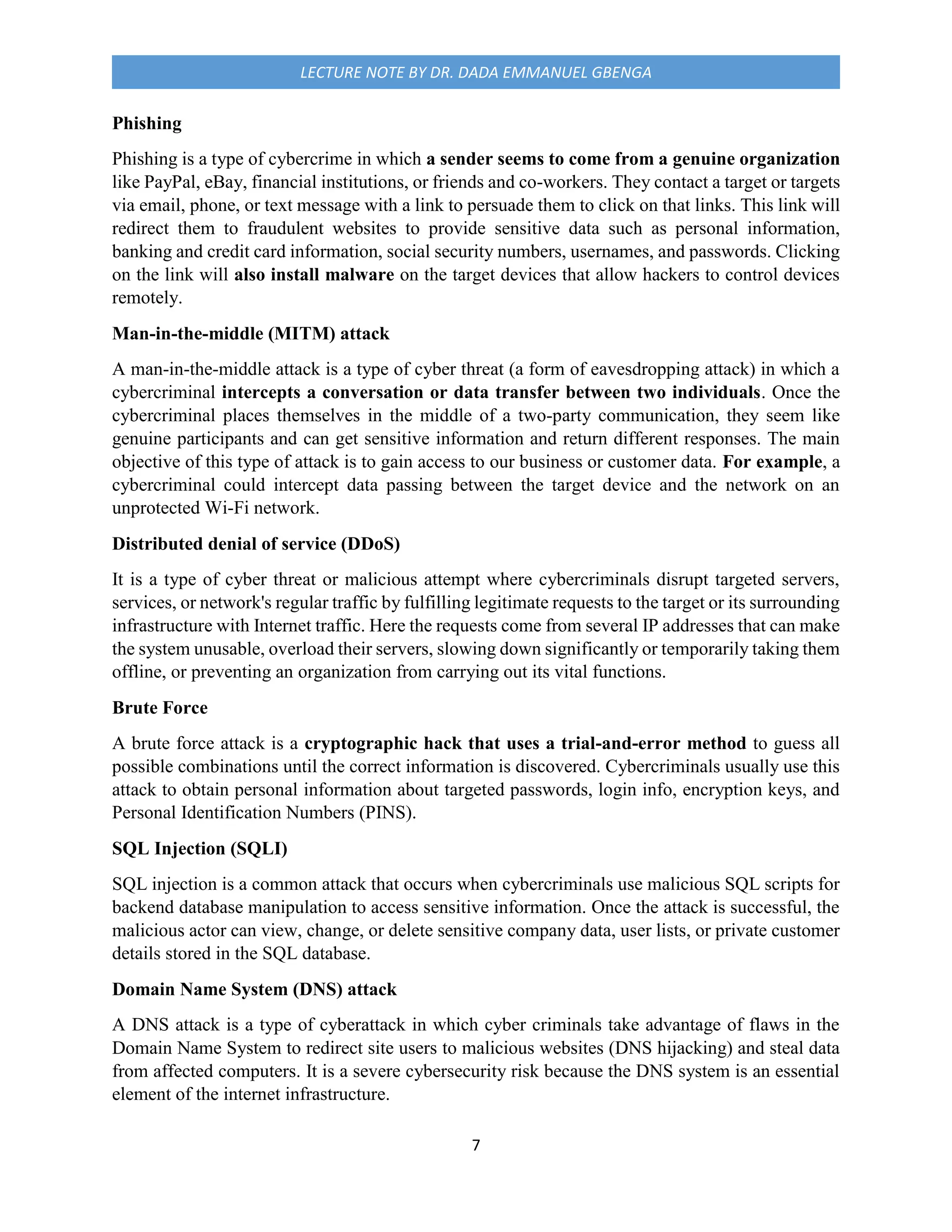 7
LECTURE NOTE BY DR. DADA EMMANUEL GBENGA
Phishing
Phishing is a type of cybercrime in which a sender seems to come from a genuine organization
like PayPal, eBay, financial institutions, or friends and co-workers. They contact a target or targets
via email, phone, or text message with a link to persuade them to click on that links. This link will
redirect them to fraudulent websites to provide sensitive data such as personal information,
banking and credit card information, social security numbers, usernames, and passwords. Clicking
on the link will also install malware on the target devices that allow hackers to control devices
remotely.
Man-in-the-middle (MITM) attack
A man-in-the-middle attack is a type of cyber threat (a form of eavesdropping attack) in which a
cybercriminal intercepts a conversation or data transfer between two individuals. Once the
cybercriminal places themselves in the middle of a two-party communication, they seem like
genuine participants and can get sensitive information and return different responses. The main
objective of this type of attack is to gain access to our business or customer data. For example, a
cybercriminal could intercept data passing between the target device and the network on an
unprotected Wi-Fi network.
Distributed denial of service (DDoS)
It is a type of cyber threat or malicious attempt where cybercriminals disrupt targeted servers,
services, or network's regular traffic by fulfilling legitimate requests to the target or its surrounding
infrastructure with Internet traffic. Here the requests come from several IP addresses that can make
the system unusable, overload their servers, slowing down significantly or temporarily taking them
offline, or preventing an organization from carrying out its vital functions.
Brute Force
A brute force attack is a cryptographic hack that uses a trial-and-error method to guess all
possible combinations until the correct information is discovered. Cybercriminals usually use this
attack to obtain personal information about targeted passwords, login info, encryption keys, and
Personal Identification Numbers (PINS).
SQL Injection (SQLI)
SQL injection is a common attack that occurs when cybercriminals use malicious SQL scripts for
backend database manipulation to access sensitive information. Once the attack is successful, the
malicious actor can view, change, or delete sensitive company data, user lists, or private customer
details stored in the SQL database.
Domain Name System (DNS) attack
A DNS attack is a type of cyberattack in which cyber criminals take advantage of flaws in the
Domain Name System to redirect site users to malicious websites (DNS hijacking) and steal data
from affected computers. It is a severe cybersecurity risk because the DNS system is an essential
element of the internet infrastructure.
 
