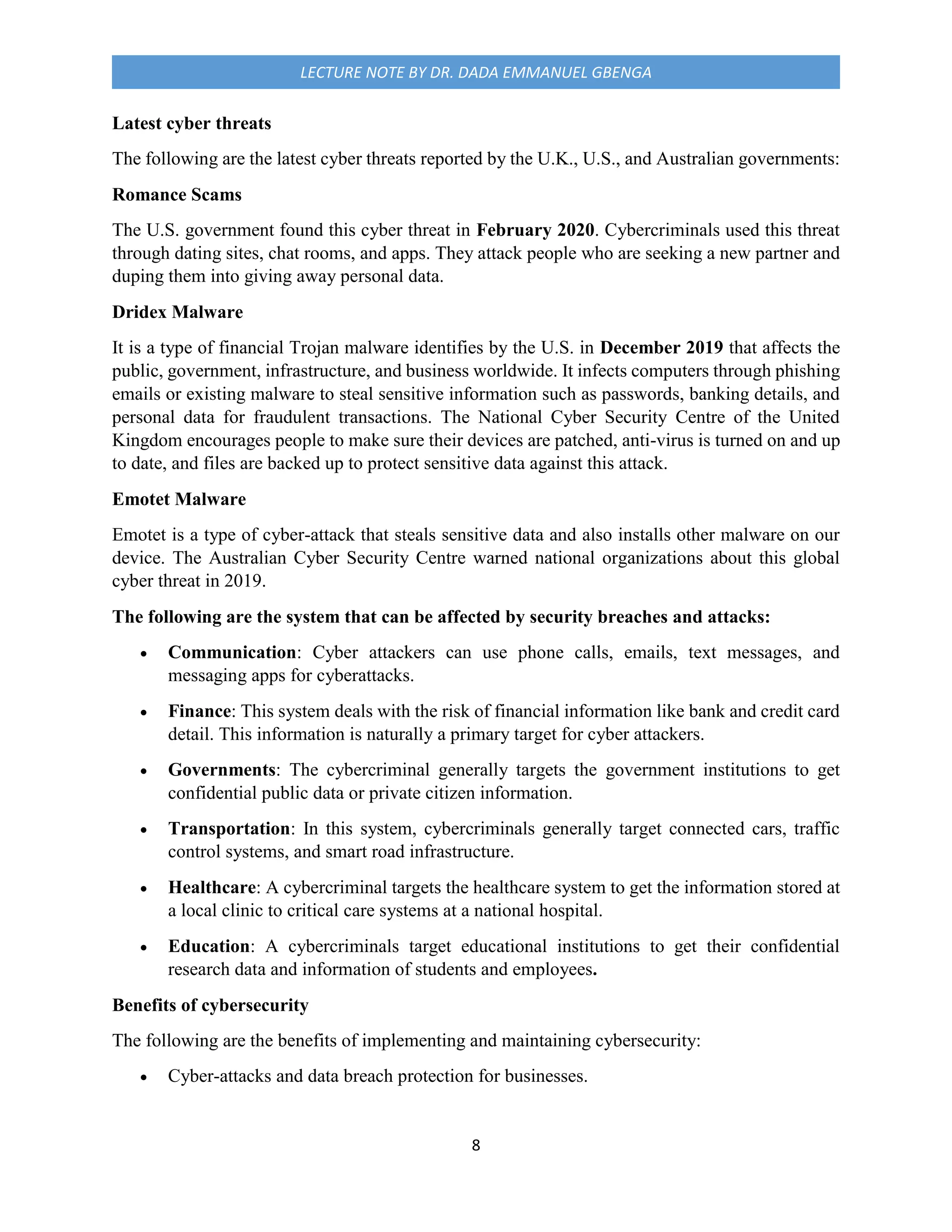 8
LECTURE NOTE BY DR. DADA EMMANUEL GBENGA
Latest cyber threats
The following are the latest cyber threats reported by the U.K., U.S., and Australian governments:
Romance Scams
The U.S. government found this cyber threat in February 2020. Cybercriminals used this threat
through dating sites, chat rooms, and apps. They attack people who are seeking a new partner and
duping them into giving away personal data.
Dridex Malware
It is a type of financial Trojan malware identifies by the U.S. in December 2019 that affects the
public, government, infrastructure, and business worldwide. It infects computers through phishing
emails or existing malware to steal sensitive information such as passwords, banking details, and
personal data for fraudulent transactions. The National Cyber Security Centre of the United
Kingdom encourages people to make sure their devices are patched, anti-virus is turned on and up
to date, and files are backed up to protect sensitive data against this attack.
Emotet Malware
Emotet is a type of cyber-attack that steals sensitive data and also installs other malware on our
device. The Australian Cyber Security Centre warned national organizations about this global
cyber threat in 2019.
The following are the system that can be affected by security breaches and attacks:
 Communication: Cyber attackers can use phone calls, emails, text messages, and
messaging apps for cyberattacks.
 Finance: This system deals with the risk of financial information like bank and credit card
detail. This information is naturally a primary target for cyber attackers.
 Governments: The cybercriminal generally targets the government institutions to get
confidential public data or private citizen information.
 Transportation: In this system, cybercriminals generally target connected cars, traffic
control systems, and smart road infrastructure.
 Healthcare: A cybercriminal targets the healthcare system to get the information stored at
a local clinic to critical care systems at a national hospital.
 Education: A cybercriminals target educational institutions to get their confidential
research data and information of students and employees.
Benefits of cybersecurity
The following are the benefits of implementing and maintaining cybersecurity:
 Cyber-attacks and data breach protection for businesses.
 