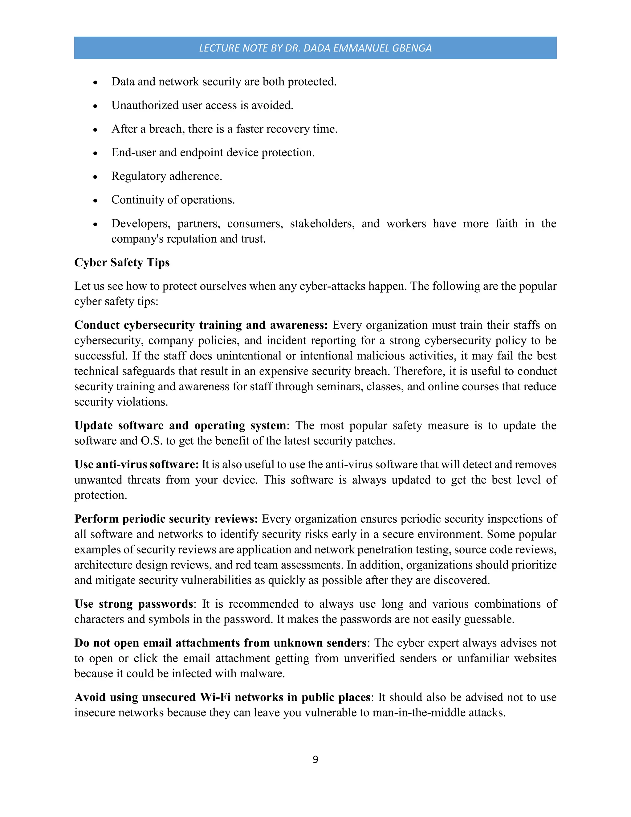 9
LECTURE NOTE BY DR. DADA EMMANUEL GBENGA
 Data and network security are both protected.
 Unauthorized user access is avoided.
 After a breach, there is a faster recovery time.
 End-user and endpoint device protection.
 Regulatory adherence.
 Continuity of operations.
 Developers, partners, consumers, stakeholders, and workers have more faith in the
company's reputation and trust.
Cyber Safety Tips
Let us see how to protect ourselves when any cyber-attacks happen. The following are the popular
cyber safety tips:
Conduct cybersecurity training and awareness: Every organization must train their staffs on
cybersecurity, company policies, and incident reporting for a strong cybersecurity policy to be
successful. If the staff does unintentional or intentional malicious activities, it may fail the best
technical safeguards that result in an expensive security breach. Therefore, it is useful to conduct
security training and awareness for staff through seminars, classes, and online courses that reduce
security violations.
Update software and operating system: The most popular safety measure is to update the
software and O.S. to get the benefit of the latest security patches.
Use anti-virus software: It is also useful to use the anti-virus software that will detect and removes
unwanted threats from your device. This software is always updated to get the best level of
protection.
Perform periodic security reviews: Every organization ensures periodic security inspections of
all software and networks to identify security risks early in a secure environment. Some popular
examples of security reviews are application and network penetration testing, source code reviews,
architecture design reviews, and red team assessments. In addition, organizations should prioritize
and mitigate security vulnerabilities as quickly as possible after they are discovered.
Use strong passwords: It is recommended to always use long and various combinations of
characters and symbols in the password. It makes the passwords are not easily guessable.
Do not open email attachments from unknown senders: The cyber expert always advises not
to open or click the email attachment getting from unverified senders or unfamiliar websites
because it could be infected with malware.
Avoid using unsecured Wi-Fi networks in public places: It should also be advised not to use
insecure networks because they can leave you vulnerable to man-in-the-middle attacks.
 