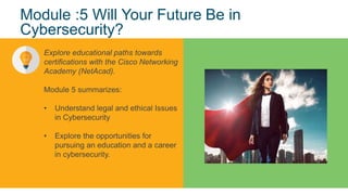 11
© 2017 Cisco and/or its affiliates. All rights reserved. Cisco Confidential
Module :5 Will Your Future Be in
Cybersecurity?
Explore educational paths towards
certifications with the Cisco Networking
Academy (NetAcad).
Module 5 summarizes:
• Understand legal and ethical Issues
in Cybersecurity
• Explore the opportunities for
pursuing an education and a career
in cybersecurity.
 