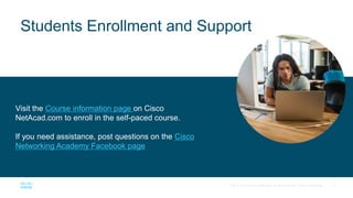 12
© 2017 Cisco and/or its affiliates. All rights reserved. Cisco Confidential
Visit the Course information page on Cisco
NetAcad.com to enroll in the self-paced course.
If you need assistance, post questions on the Cisco
Networking Academy Facebook page
Students Enrollment and Support
 