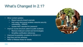 5
© 2017 Cisco and/or its affiliates. All rights reserved. Cisco Confidential
• Minor content updates
• Recent security breach example
• Add newly discovered wireless networks security
vulnerability – KRACK
• Update NIST standard for password
• Improve course structure caters to public audience
• Remove irrelevant content and terminologies
• Simplifies certification references
• Improved Accessibility compliant to WCAG 2.0
• Bug fixes and link refreshes
• Refer to Release Notes for details
What’s Changed In 2.1?
 