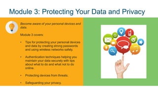 9
© 2017 Cisco and/or its affiliates. All rights reserved. Cisco Confidential
Module 3: Protecting Your Data and Privacy
Become aware of your personal devices and
data.
Module 3 covers:
• Tips for protecting your personal devices
and data by creating strong passwords
and using wireless networks safely.
• Authentication techniques helping you
maintain your data securely with tips
about what to do and what not to do
online.
• Protecting devices from threats.
• Safeguarding your privacy.
 