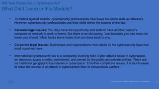 © 2020 Cisco and/or its affiliates. All rights reserved. Cisco Confidential
Will Your Future Be in Cybersecurity?
What Did I Learn in this Module?
• To protect against attacks, cybersecurity professionals must have the same skills as attackers.
However, cybersecurity professionals use their skills within the bounds of the law.
• Personal legal issues: You may have the opportunity and skills to hack another person's
computer or network at work or home. But there is an old saying, 'Just because you can does not
mean you should.' Most hacks leave tracks that can trace back to you.
• Corporate legal issues: Businesses and organizations must abide by the cybersecurity laws that
most countries have.
• International cybersecurity law is a constantly evolving field. Cyber attacks occur in cyberspace,
an electronic space created, maintained, and owned by the public and private entities. There are
no traditional geographic boundaries in cyberspace. To further complicate issues, it is much easier
to mask the source of an attack in cyberwarfare than in conventional warfare.
22
 