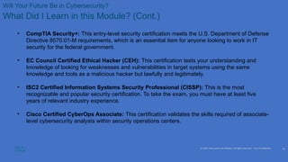 © 2020 Cisco and/or its affiliates. All rights reserved. Cisco Confidential
Will Your Future Be in Cybersecurity?
What Did I Learn in this Module? (Cont.)
• CompTIA Security+: This entry-level security certification meets the U.S. Department of Defense
Directive 8570.01-M requirements, which is an essential item for anyone looking to work in IT
security for the federal government.
• EC Council Certified Ethical Hacker (CEH): This certification tests your understanding and
knowledge of looking for weaknesses and vulnerabilities in target systems using the same
knowledge and tools as a malicious hacker but lawfully and legitimately.
• ISC2 Certified Information Systems Security Professional (CISSP): This is the most
recognizable and popular security certification. To take the exam, you must have at least five
years of relevant industry experience.
• Cisco Certified CyberOps Associate: This certification validates the skills required of associate-
level cybersecurity analysts within security operations centers.
24
 