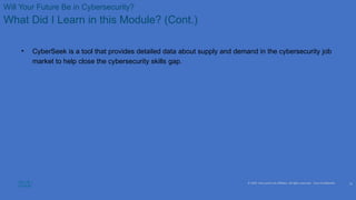 © 2020 Cisco and/or its affiliates. All rights reserved. Cisco Confidential
Will Your Future Be in Cybersecurity?
What Did I Learn in this Module? (Cont.)
• CyberSeek is a tool that provides detailed data about supply and demand in the cybersecurity job
market to help close the cybersecurity skills gap.
25
 