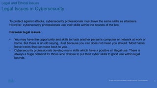 © 2020 Cisco and/or its affiliates. All rights reserved. Cisco Confidential
Legal and Ethical Issues
Legal Issues in Cybersecurity
To protect against attacks, cybersecurity professionals must have the same skills as attackers.
However, cybersecurity professionals use their skills within the bounds of the law.
Personal legal issues
• You may have the opportunity and skills to hack another person's computer or network at work or
home. But there is an old saying, 'Just because you can does not mean you should.' Most hacks
leave tracks that can trace back to you.
• Cybersecurity professionals develop many skills which have a positive or illegal use. There is
always a huge demand for those who choose to put their cyber skills to good use within legal
bounds.
11
 