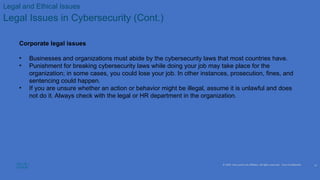 © 2020 Cisco and/or its affiliates. All rights reserved. Cisco Confidential
Legal and Ethical Issues
Legal Issues in Cybersecurity (Cont.)
Corporate legal issues
• Businesses and organizations must abide by the cybersecurity laws that most countries have.
• Punishment for breaking cybersecurity laws while doing your job may take place for the
organization; in some cases, you could lose your job. In other instances, prosecution, fines, and
sentencing could happen.
• If you are unsure whether an action or behavior might be illegal, assume it is unlawful and does
not do it. Always check with the legal or HR department in the organization.
12
 