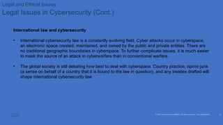 © 2020 Cisco and/or its affiliates. All rights reserved. Cisco Confidential
Legal and Ethical Issues
Legal Issues in Cybersecurity (Cont.)
International law and cybersecurity
• International cybersecurity law is a constantly evolving field. Cyber attacks occur in cyberspace,
an electronic space created, maintained, and owned by the public and private entities. There are
no traditional geographic boundaries in cyberspace. To further complicate issues, it is much easier
to mask the source of an attack in cyberwarfare than in conventional warfare.
• The global society is still debating how best to deal with cyberspace. Country practice, opinio juris
(a sense on behalf of a country that it is bound to the law in question), and any treaties drafted will
shape international cybersecurity law.
13
 