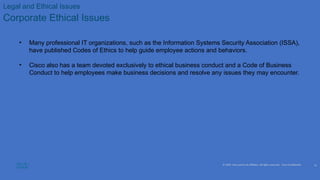 © 2020 Cisco and/or its affiliates. All rights reserved. Cisco Confidential
Legal and Ethical Issues
Corporate Ethical Issues
• Many professional IT organizations, such as the Information Systems Security Association (ISSA),
have published Codes of Ethics to help guide employee actions and behaviors.
• Cisco also has a team devoted exclusively to ethical business conduct and a Code of Business
Conduct to help employees make business decisions and resolve any issues they may encounter.
15
 