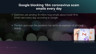 Google blocking 18m coronavirus scam
emails every day
• Scammers are sending 18 million hoax emails about Covid-19 to
Gmail users every day, according to Google.
• The tech giant says the pandemic has led to an explosion of phishing
attacks
16 By Kumayl Rajani
 