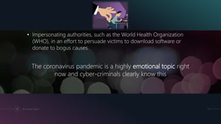 • Impersonating authorities, such as the World Health Organization
(WHO), in an effort to persuade victims to download software or
donate to bogus causes.
The coronavirus pandemic is a highly emotional topic right
now and cyber-criminals clearly know this
17 By Kumayl Rajani
 