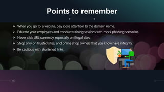 Points to remember
29
 When you go to a website, pay close attention to the domain name.
 Educate your employees and conduct training sessions with mock phishing scenarios.
 Never click URL carelessly, especially on illegal sites.
 Shop only on trusted sites, and online shop owners that you know have integrity.
 Be cautious with shortened links
 