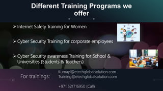 Different Training Programs we
offer
30
 Internet Safety Training for Women
 Cyber Security Training for corporate employees
 Cyber Security awareness Training for School &
Universities (Students & Teachers)
Kumayl@etechglobalsolution.com
Training@etechglobalsolution.com
+971 521716950 (Call)
For trainings:
 