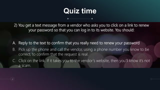 Quiz time
32
2) You get a text message from a vendor who asks you to click on a link to renew
your password so that you can log in to its website. You should:
A. Reply to the text to confirm that you really need to renew your password
B. Pick up the phone and call the vendor, using a phone number you know to be
correct, to confirm that the request is real.
C. Click on the link. If it takes you to the vendor’s website, then you’ll know it’s not
a scam.
 