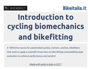 Introduction to
cycling biomechanics
and bikefitting
A 100% free course for passionated cyclists, trainers, coaches, bikefitters
that want to apply a scientific know-how on bike fittings and pedalling style
evaluation to enhance performance and comfort
Made with pride in Italy in 2017
 