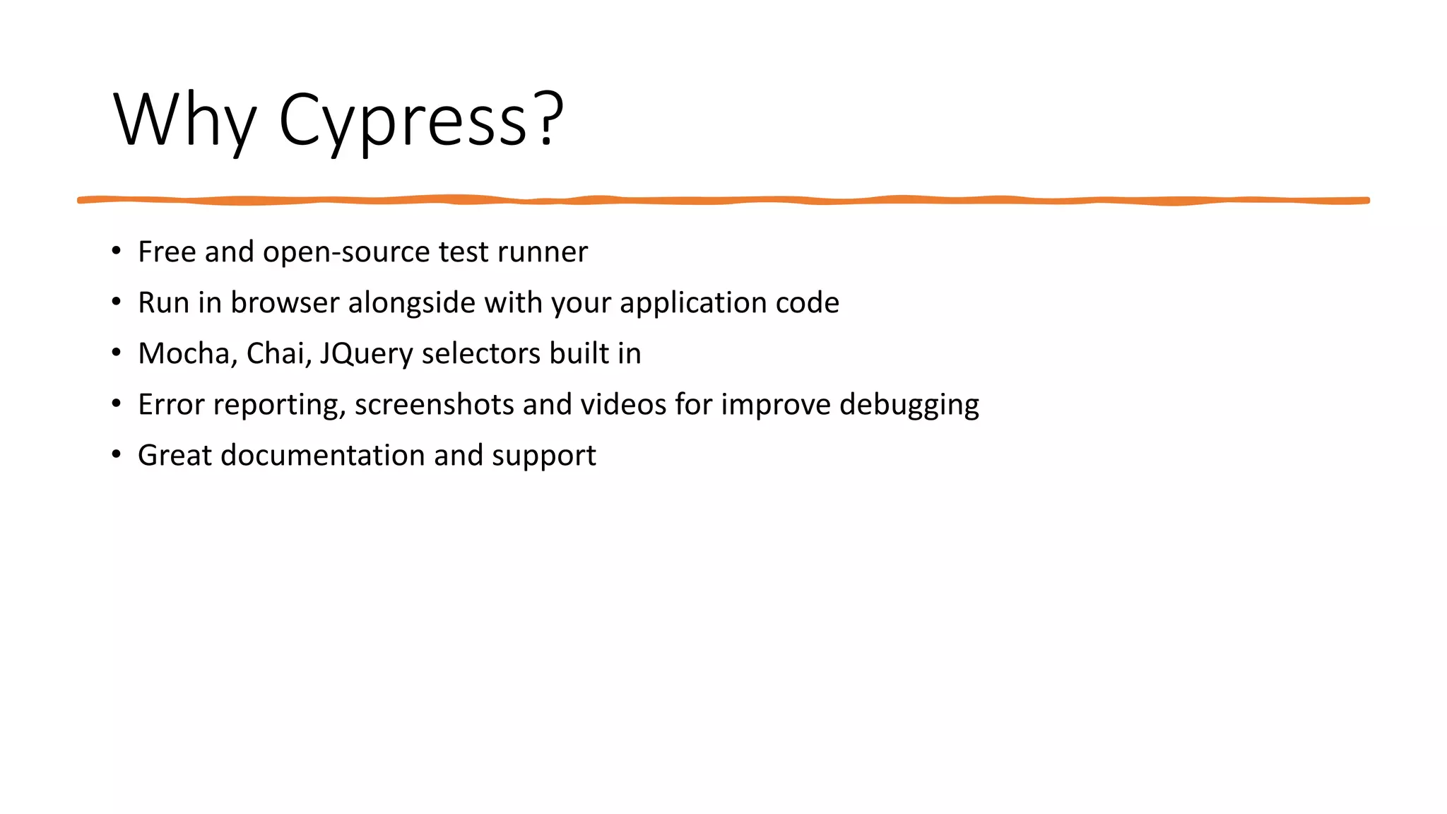Why Cypress?
• Free and open-source test runner
• Run in browser alongside with your application code
• Mocha, Chai, JQuery selectors built in
• Error reporting, screenshots and videos for improve debugging
• Great documentation and support
 