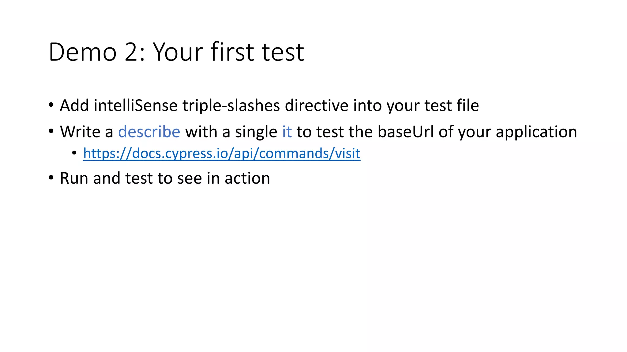 Demo 2: Your first test
• Add intelliSense triple-slashes directive into your test file
• Write a describe with a single it to test the baseUrl of your application
• https://docs.cypress.io/api/commands/visit
• Run and test to see in action
 