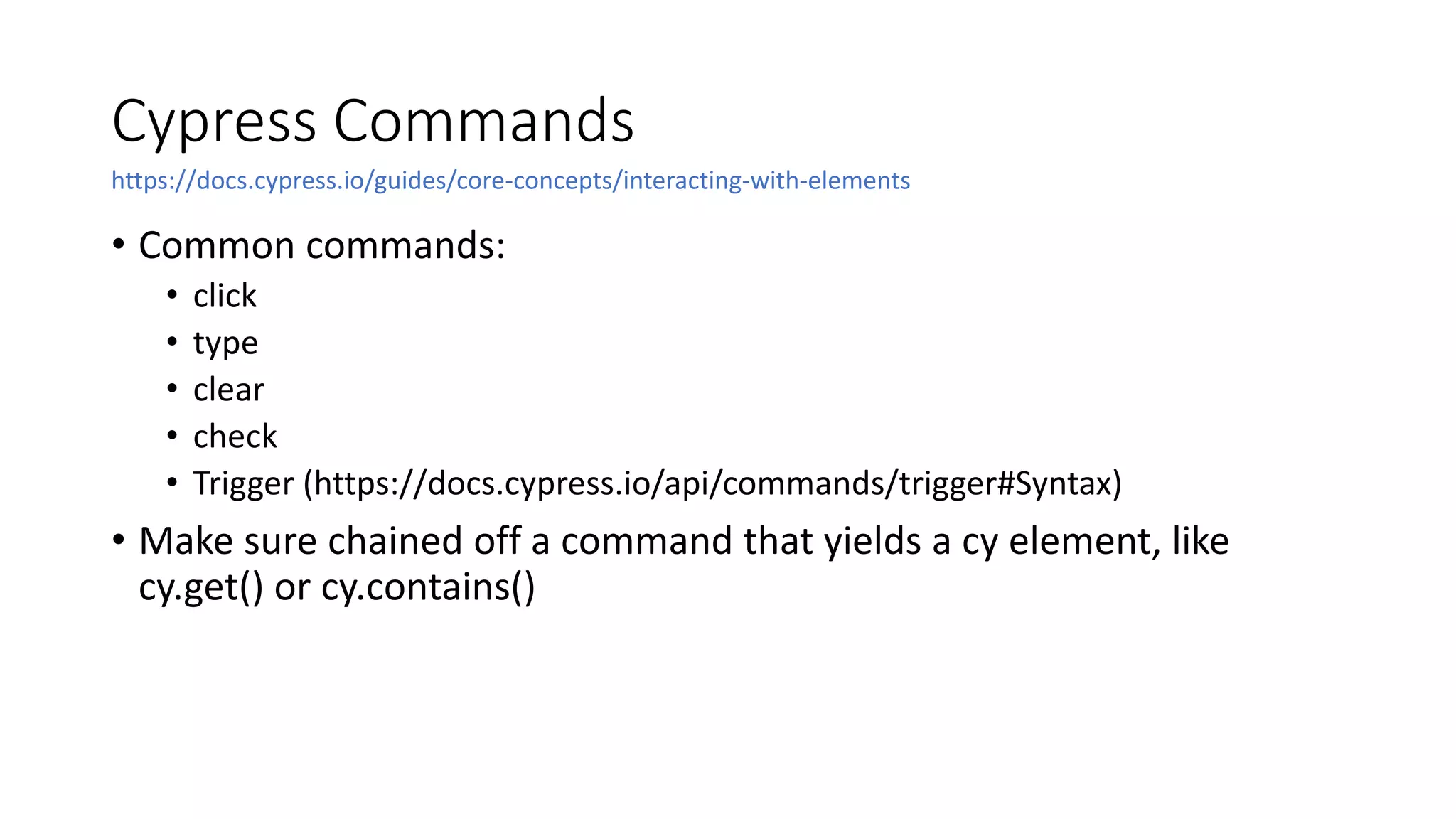 Cypress Commands
• Common commands:
• click
• type
• clear
• check
• Trigger (https://docs.cypress.io/api/commands/trigger#Syntax)
• Make sure chained off a command that yields a cy element, like
cy.get() or cy.contains()
https://docs.cypress.io/guides/core-concepts/interacting-with-elements
 