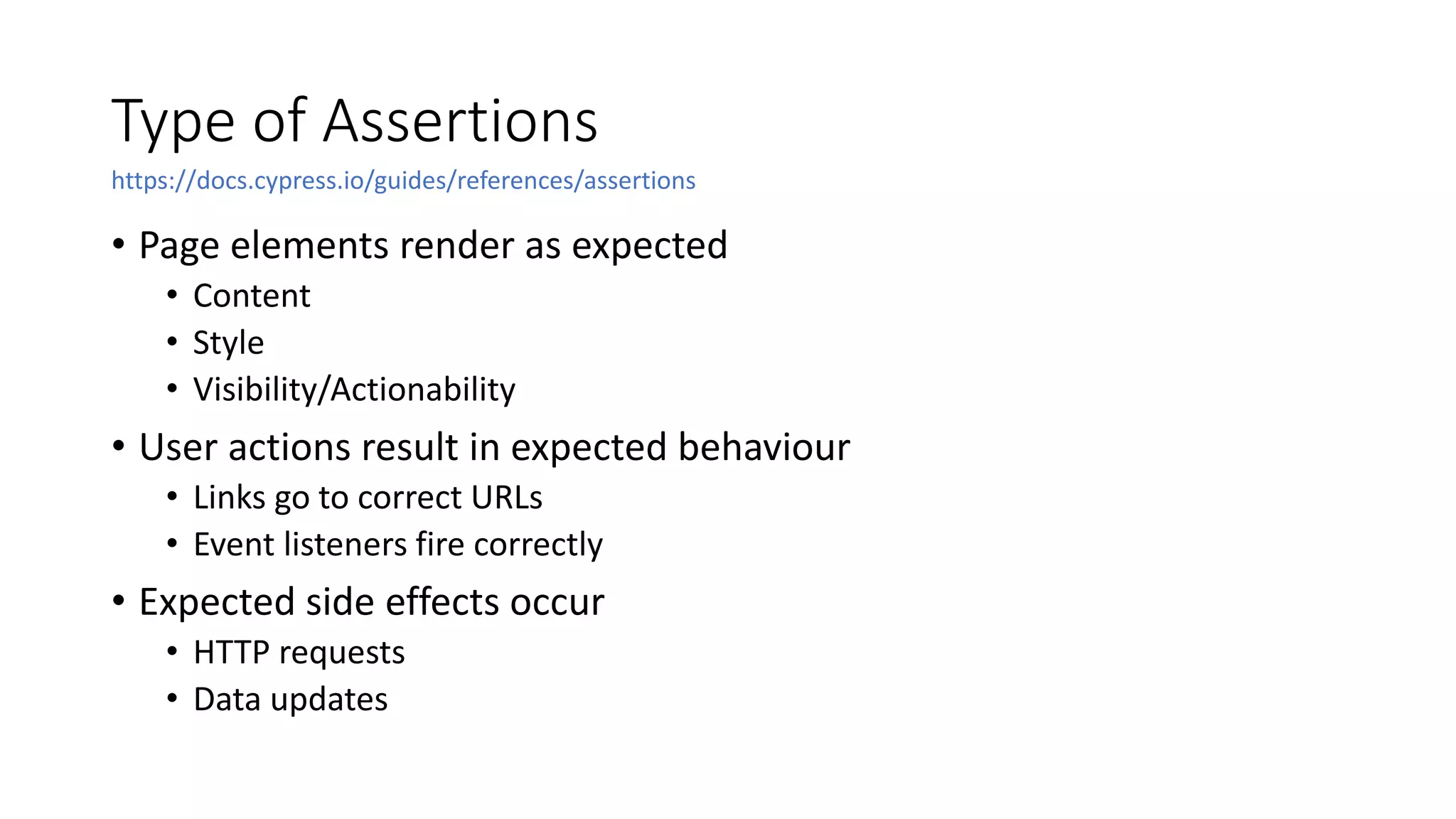 Type of Assertions
• Page elements render as expected
• Content
• Style
• Visibility/Actionability
• User actions result in expected behaviour
• Links go to correct URLs
• Event listeners fire correctly
• Expected side effects occur
• HTTP requests
• Data updates
https://docs.cypress.io/guides/references/assertions
 
