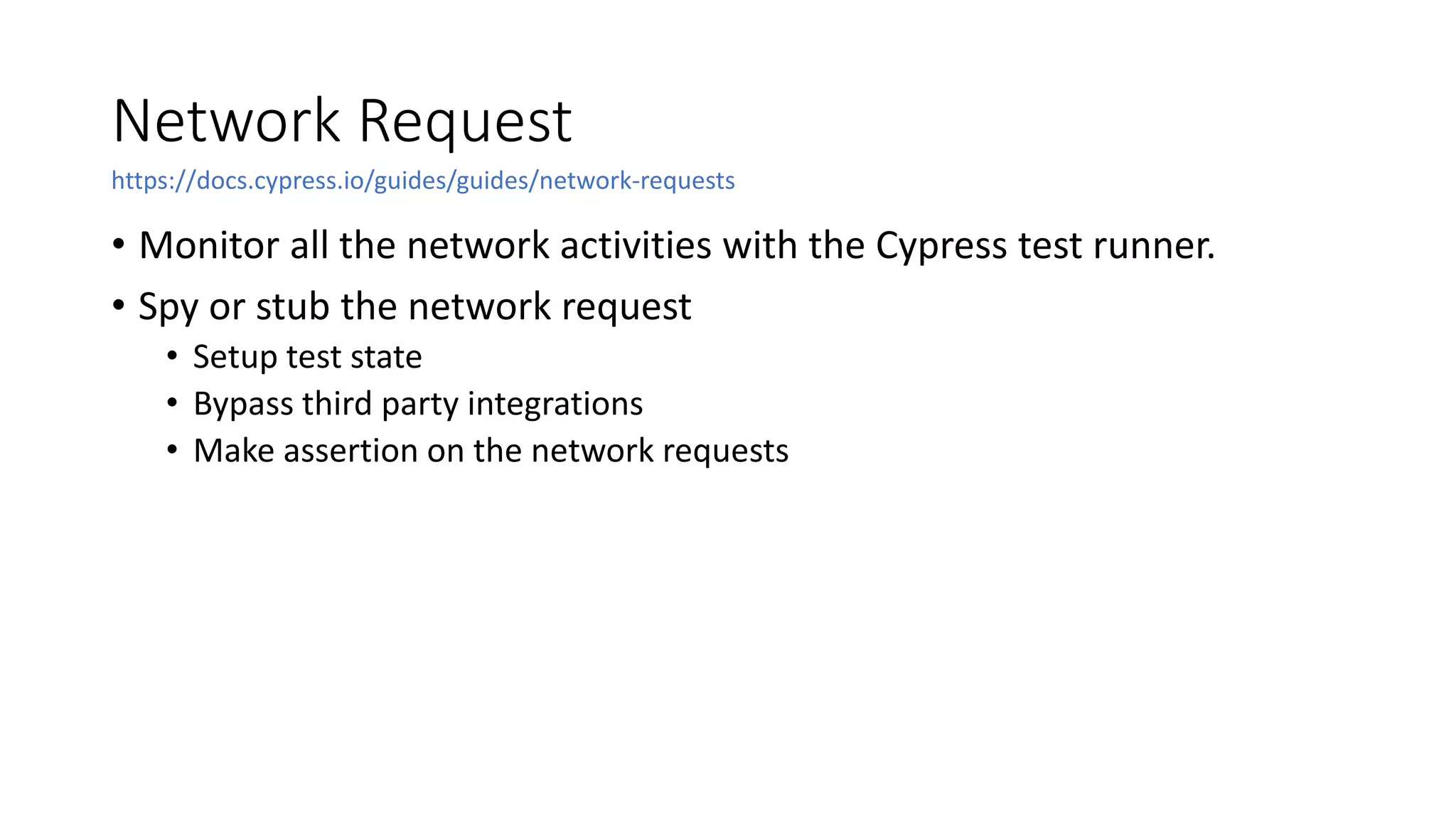 Network Request
• Monitor all the network activities with the Cypress test runner.
• Spy or stub the network request
• Setup test state
• Bypass third party integrations
• Make assertion on the network requests
https://docs.cypress.io/guides/guides/network-requests
 