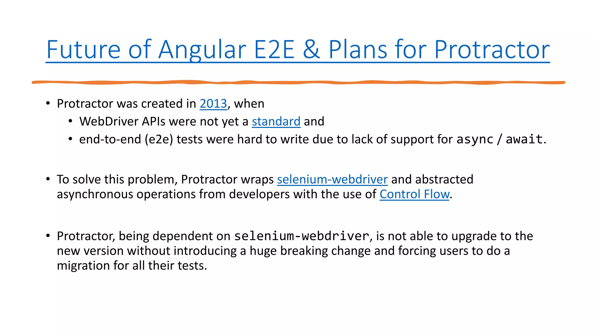 Future of Angular E2E & Plans for Protractor
• Protractor was created in 2013, when
• WebDriver APIs were not yet a standard and
• end-to-end (e2e) tests were hard to write due to lack of support for async / await.
• To solve this problem, Protractor wraps selenium-webdriver and abstracted
asynchronous operations from developers with the use of Control Flow.
• Protractor, being dependent on selenium-webdriver, is not able to upgrade to the
new version without introducing a huge breaking change and forcing users to do a
migration for all their tests.
 
