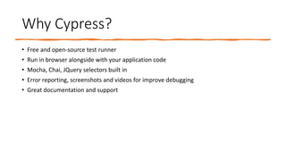 Why Cypress?
• Free and open-source test runner
• Run in browser alongside with your application code
• Mocha, Chai, JQuery selectors built in
• Error reporting, screenshots and videos for improve debugging
• Great documentation and support
 