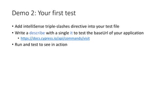 Demo 2: Your first test
• Add intelliSense triple-slashes directive into your test file
• Write a describe with a single it to test the baseUrl of your application
• https://docs.cypress.io/api/commands/visit
• Run and test to see in action
 