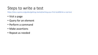 Steps to write a test
• Visit a page
• Query for an element
• Perform a command
• Make assertions
• Repeat as needed
https://docs.cypress.io/guides/getting-started/writing-your-first-test#Write-a-real-test
 