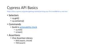 Cypress API Basics
• Selectors
• cy.get()
• cy.contains()
• Commands
• Build in actionability check
• cy.click()
• cy.type()
• Assertions
• Chai Assertion Library
• BDD (expect, should)
• TDD (assert)
https://docs.cypress.io/guides/getting-started/writing-your-first-test#Write-a-real-test
 