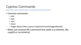 Cypress Commands
• Common commands:
• click
• type
• clear
• check
• Trigger (https://docs.cypress.io/api/commands/trigger#Syntax)
• Make sure chained off a command that yields a cy element, like
cy.get() or cy.contains()
https://docs.cypress.io/guides/core-concepts/interacting-with-elements
 