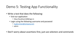 Demo 5: Testing App Functionality
• Write a test that does the following:
• Visit our application
• http://localhost:4200/sign-in
• Login using the following username and password
• hughes.brian@company.com
• admin
• Don’t worry about assertions first, just use selectors and commands
 