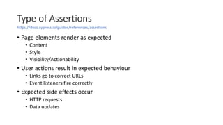 Type of Assertions
• Page elements render as expected
• Content
• Style
• Visibility/Actionability
• User actions result in expected behaviour
• Links go to correct URLs
• Event listeners fire correctly
• Expected side effects occur
• HTTP requests
• Data updates
https://docs.cypress.io/guides/references/assertions
 