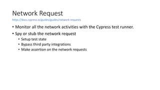 Network Request
• Monitor all the network activities with the Cypress test runner.
• Spy or stub the network request
• Setup test state
• Bypass third party integrations
• Make assertion on the network requests
https://docs.cypress.io/guides/guides/network-requests
 