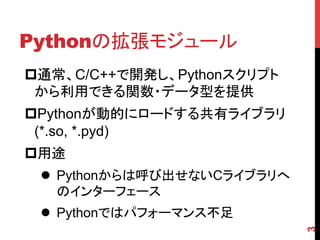 Pythonの拡張モジュール	
3
p 通常、C/C++で開発し、Pythonスクリプト
から利用できる関数・データ型を提供
p Pythonが動的にロードする共有ライブラリ
(*.so, *.pyd)
p 用途
l  Pythonから...
