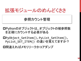 拡張モジュールのめんどくささ	
6
参照カウント管理	
p Pythonのオブジェクトは、オブジェクトの被参照数
を正確にカウントする必要がある
p PyObject_SetItem()、PyList_SetItem()、
PyList_S...