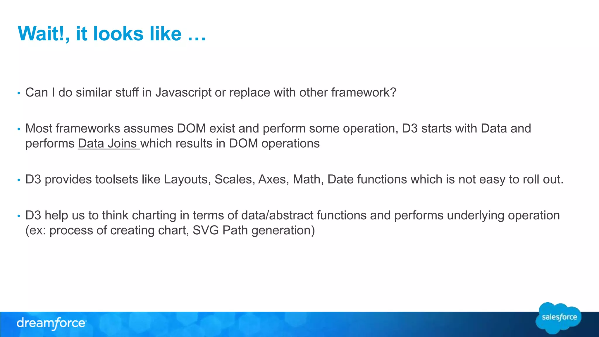 Wait!, it looks like …
• Can I do similar stuff in Javascript or replace with other framework?
• Most frameworks assumes DOM exist and perform some operation, D3 starts with Data and
performs Data Joins which results in DOM operations
• D3 provides toolsets like Layouts, Scales, Axes, Math, Date functions which is not easy to roll out.
• D3 help us to think charting in terms of data/abstract functions and performs underlying operation
(ex: process of creating chart, SVG Path generation)
 