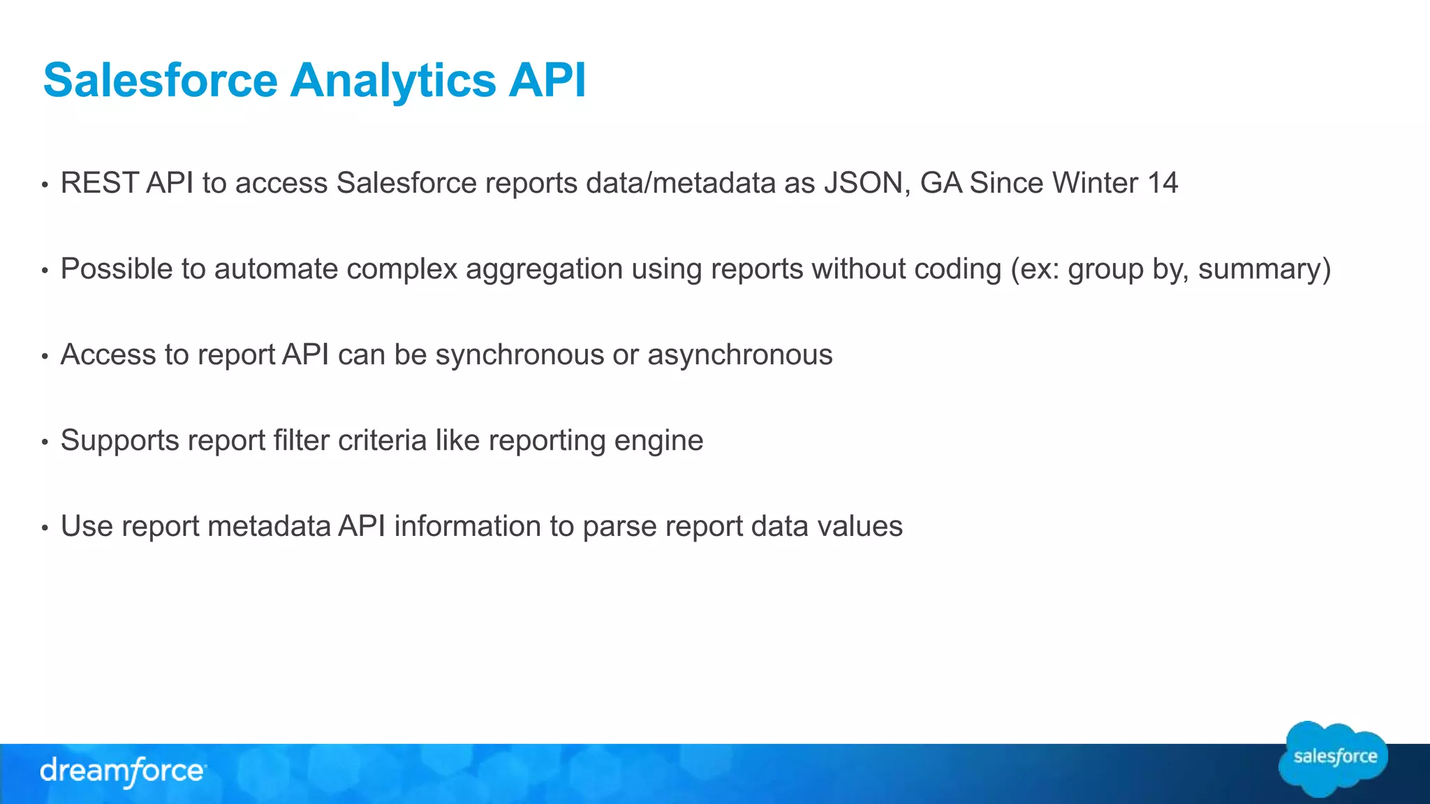 Salesforce Analytics API
• REST API to access Salesforce reports data/metadata as JSON, GA Since Winter 14
• Possible to automate complex aggregation using reports without coding (ex: group by, summary)
• Access to report API can be synchronous or asynchronous
• Supports report filter criteria like reporting engine
• Use report metadata API information to parse report data values
 