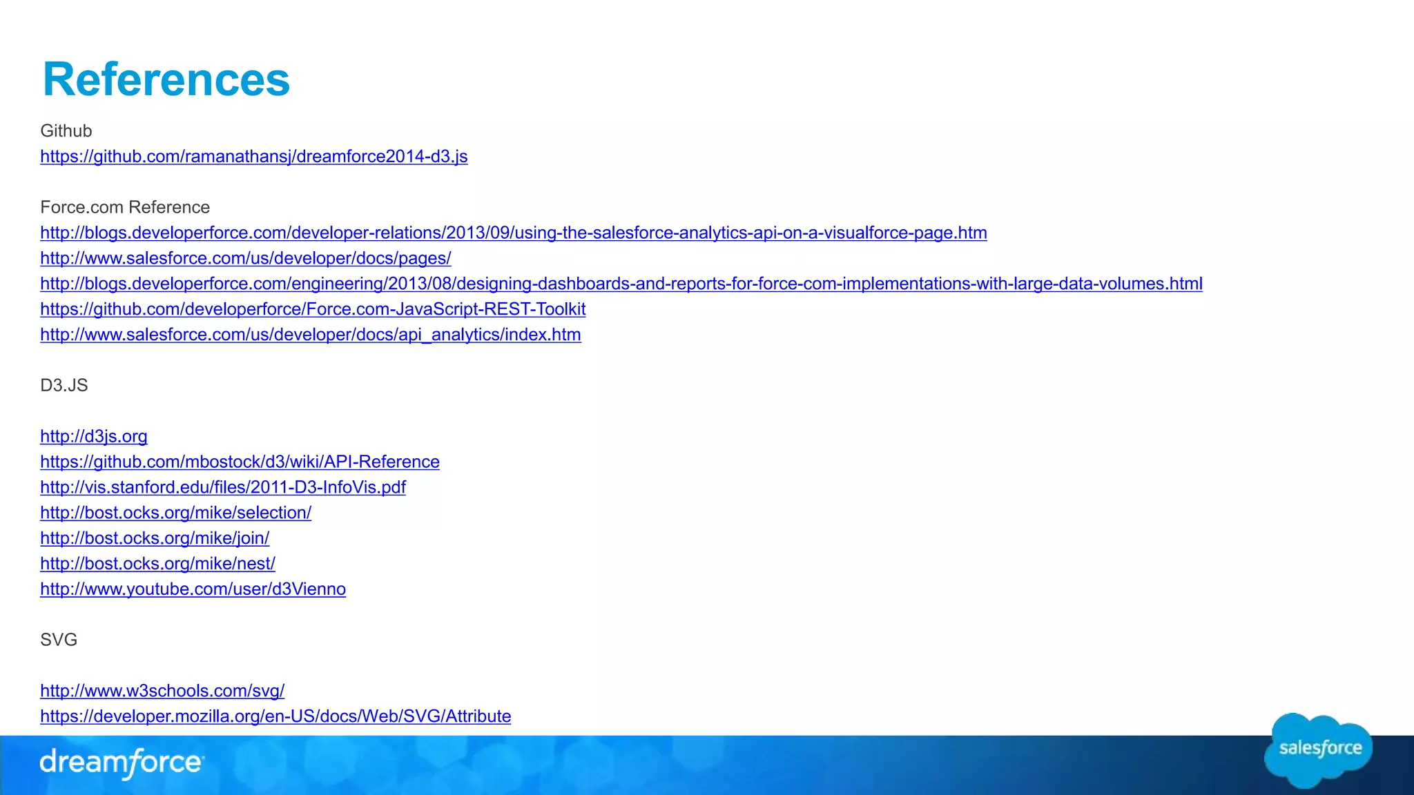 References
Github
https://github.com/ramanathansj/dreamforce2014-d3.js
Force.com Reference
http://blogs.developerforce.com/developer-relations/2013/09/using-the-salesforce-analytics-api-on-a-visualforce-page.htm
http://www.salesforce.com/us/developer/docs/pages/
http://blogs.developerforce.com/engineering/2013/08/designing-dashboards-and-reports-for-force-com-implementations-with-large-data-volumes.html
https://github.com/developerforce/Force.com-JavaScript-REST-Toolkit
http://www.salesforce.com/us/developer/docs/api_analytics/index.htm
D3.JS
http://d3js.org
https://github.com/mbostock/d3/wiki/API-Reference
http://vis.stanford.edu/files/2011-D3-InfoVis.pdf
http://bost.ocks.org/mike/selection/
http://bost.ocks.org/mike/join/
http://bost.ocks.org/mike/nest/
http://www.youtube.com/user/d3Vienno
SVG
http://www.w3schools.com/svg/
https://developer.mozilla.org/en-US/docs/Web/SVG/Attribute
 