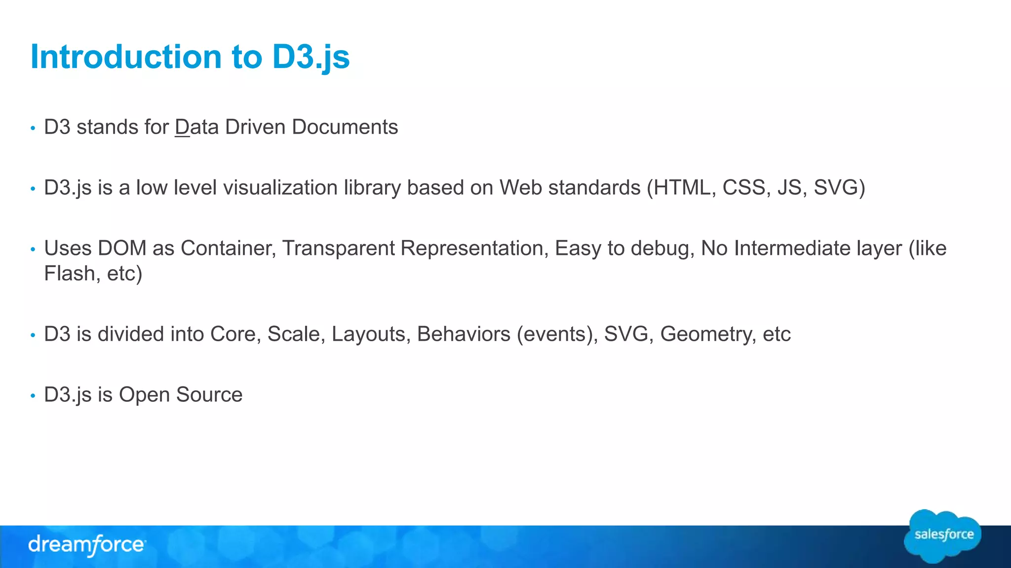 Introduction to D3.js
• D3 stands for Data Driven Documents
• D3.js is a low level visualization library based on Web standards (HTML, CSS, JS, SVG)
• Uses DOM as Container, Transparent Representation, Easy to debug, No Intermediate layer (like
Flash, etc)
• D3 is divided into Core, Scale, Layouts, Behaviors (events), SVG, Geometry, etc
• D3.js is Open Source
 