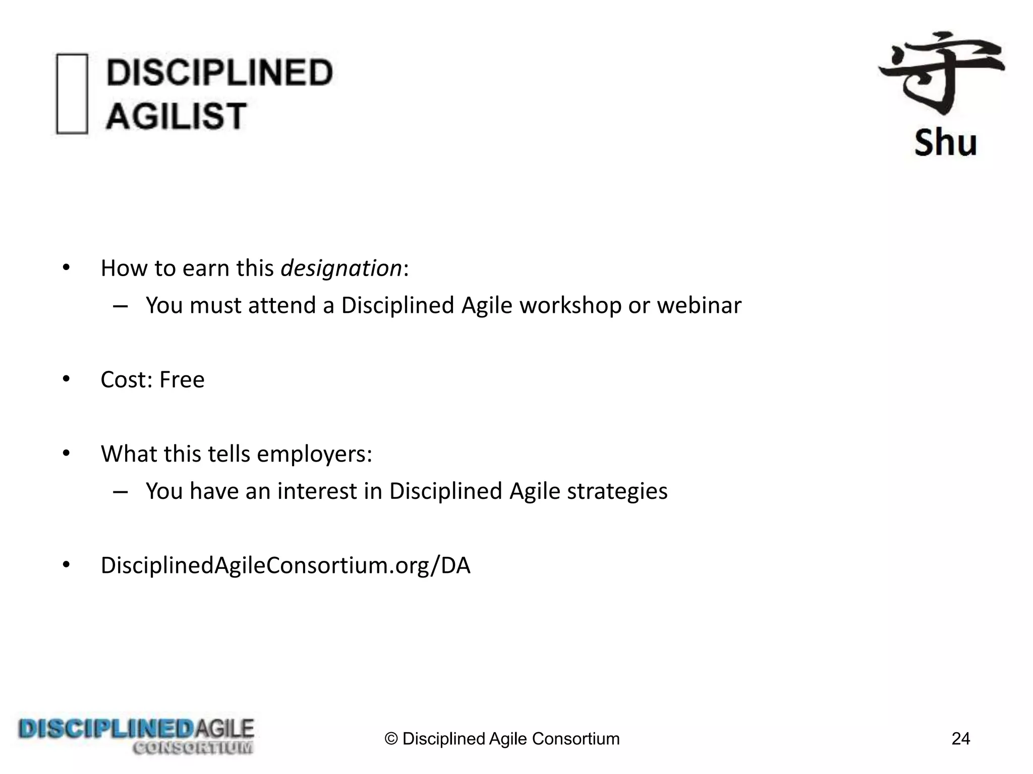 • How to earn this designation:
– You must attend a Disciplined Agile workshop or webinar
• Cost: Free
• What this tells employers:
– You have an interest in Disciplined Agile strategies
• DisciplinedAgileConsortium.org/DA
© Disciplined Agile Consortium 24
 