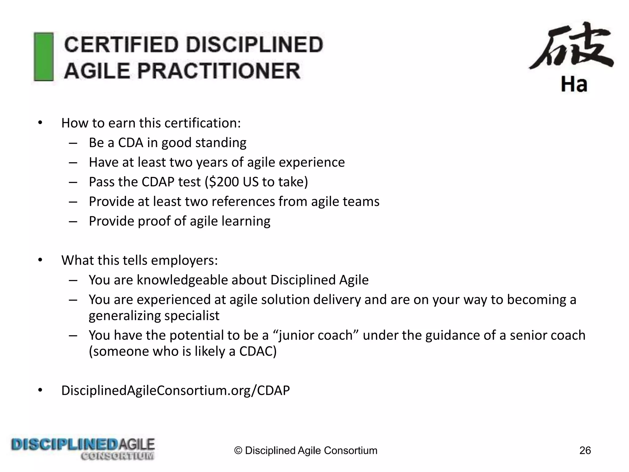 • How to earn this certification:
– Be a CDA in good standing
– Have at least two years of agile experience
– Pass the CDAP test ($200 US to take)
– Provide at least two references from agile teams
– Provide proof of agile learning
• What this tells employers:
– You are knowledgeable about Disciplined Agile
– You are experienced at agile solution delivery and are on your way to becoming a
generalizing specialist
– You have the potential to be a “junior coach” under the guidance of a senior coach
(someone who is likely a CDAC)
• DisciplinedAgileConsortium.org/CDAP
© Disciplined Agile Consortium 26
 